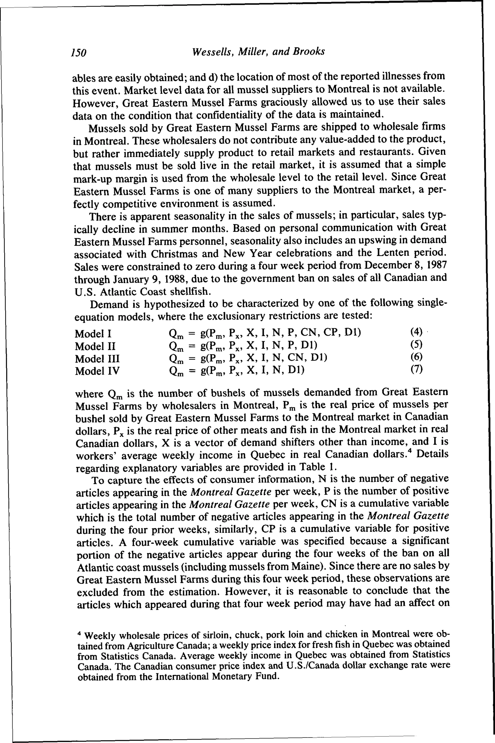 150

Wessells, Miller, and Brooks

ables are easily obtained; and d) the location of most of the reported illnesses from
this event. Market level data for all mussel suppliers to Montreal is not available.
However, Great Eastern Mussel Farms graciously allowed us to use their sales
data on the condition that confidentiality of the data is maintained.
Mussels sold by Great Eastern Mussel Farms are shipped to wholesale firms
in Montreal. These wholesalers do not contribute any value-added to the product,
but rather immediately supply product to retail markets and restaurants. Given
that mussels must be sold live in the retail market, it is assumed that a simple
mark-up margin is used from the wholesale level to the retail level. Since Great
Eastern Mussel Farms is one of many suppliers to the Montreal market, a perfectly competitive environment is assumed.
There is apparent seasonality in the sales of mussels; in particular, sales typically decline in summer months. Based on personal communication with Great
Eastern Mussel Farms personnel, seasonality also includes an upswing in demand
associated with Christmas and New Year celebrations and the Lenten period.
Sales were constrained to zero during a four week period from December 8, 1987
through January 9, 1988, due to the government ban on sales of all Canadian and
U.S. Atlantic Coast shellfish.
Demand is hypothesized to be characterized by one of the following singleequation models, where the exclusionary restrictions are tested:
Model I
Model II
Model III
Model IV

Qn,
Qm
Qm
Q^

=
=
=
=

g(P™, Px, X,
g(P^, Px, X,
g(P™, Px, X,
g(P™, Px, X,

I,
I,
I,
I,

N,
N,
N,
N,

P, CN, CP, Dl)
P, Dl)
CN, Dl)
Dl)

(4)
(5)
(6)
(7)

where Q^ is the number of bushels of mussels demanded from Great Eastern
Mussel Farms by wholesalers in Montreal, P^ is the real price of mussels per
bushel sold by Great Eastern Mussel Farms to the Montreal market in Canadian
dollars, Px is the real price of other meats and fish in the Montreal market in real
Canadian dollars, X is a vector of demand shifters other than income, and I is
workers' average weekly income in Quebec in real Canadian dollars.'* Details
regarding explanatory variables are provided in Table 1.
To capture the effects of consumer information, N is the number of negative
articles appearing in the Montreal Gazette per week, P is the number of positive
articles appearing in the Montreal Gazette per week, CN is a cumulative variable
which is the total number of negative articles appearing in the Montreal Gazette
during the four prior weeks, similarly, CP is a cumulative variable for positive
articles. A four-week cumulative variable was specified because a significant
portion of the negative articles appear during the four weeks of the ban on all
Atlantic coast mussels (including mussels from Maine). Since there are no sales by
Great Eastern Mussel Farms during this four week period, these observations are
excluded from the estimation. However, it is reasonable to conclude that the
articles which appeared during that four week period may have had an affect on
* Weekly wholesale prices of sirloin, chuck, pork loin and chicken in Montreal were obtained from Agriculture Canada; a weekly price index for freshfishin Quebec was obtained
from Statistics Canada. Average weekly income in Quebec was obtained from Statistics
Canada. The Canadian consumer price index and U.S./Canada dollar exchange rate were
obtained from the International Monetary Fund.

 