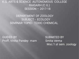 K.G. ARTS & SCIENCE AUTONOMOUS COLLEGE
RAIGARH (C.G.)
SESSION – 2017-18
DEPARTMENT OF ZOOLOGY
SUBJECT - ECOLOGY
SEMINAR TOPIC- TOXIC CHEMICAL
GUIDED BY SUBMITED BY
Proff. Vinita Pandey mam Smita verma
Msc.1 st sem. zoology
 