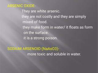 ARSENIC OXIDE-
They are white arsenic.
they are not costly and they are simply
mixed of food.
they make form in water/ it ﬂoats as form
on the surface.
it is a strong poison.
SODIUM ARSENOID (NaAsO3)-
more toxic and soluble in water.
 