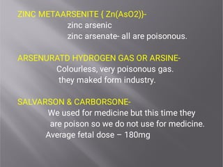 ZINC METAARSENITE { Zn(AsO2)}-
zinc arsenic
zinc arsenate- all are poisonous.
ARSENURATD HYDROGEN GAS OR ARSINE-
Colourless, very poisonous gas.
they maked form industry.
SALVARSON & CARBORSONE-
We used for medicine but this time they
are poison so we do not use for medicine.
Average fetal dose – 180mg
 