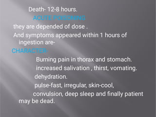 Death- 12-8 hours.
ACUTE POISONING
they are depended of dose .
And symptoms appeared within 1 hours of
ingestion are-
CHARACTER-
Burning pain in thorax and stomach.
increased salivation , thirst, vomating.
dehydration.
pulse-fast, irregular, skin-cool,
convulsion, deep sleep and ﬁnally patient
may be dead.
 