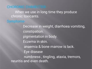 CHORONIC CHARECTER-
When we use in long time they produce
chronic toxicants.
Symptoms-
Decrease in weight, diarrhoea vomiting,
constipation.
pigmentation in body.
Eczema in skin.
anaemia & bone marrow is lack.
Eye disease
numbness , tingling, ataxia, tremors,
neuritis and even death.
 