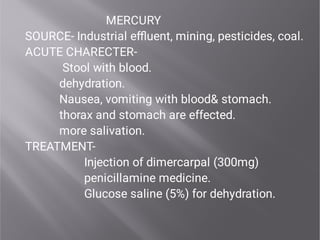 MERCURY
SOURCE- Industrial eﬄuent, mining, pesticides, coal.
ACUTE CHARECTER-
Stool with blood.
dehydration.
Nausea, vomiting with blood& stomach.
thorax and stomach are effected.
more salivation.
TREATMENT-
Injection of dimercarpal (300mg)
penicillamine medicine.
Glucose saline (5%) for dehydration.
 