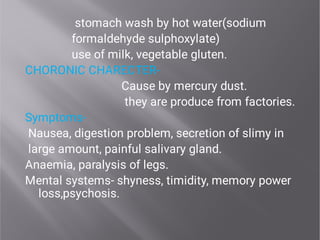 stomach wash by hot water(sodium
formaldehyde sulphoxylate)
use of milk, vegetable gluten.
CHORONIC CHARECTER-
Cause by mercury dust.
they are produce from factories.
Symptoms-
Nausea, digestion problem, secretion of slimy in
large amount, painful salivary gland.
Anaemia, paralysis of legs.
Mental systems- shyness, timidity, memory power
loss,psychosis.
 