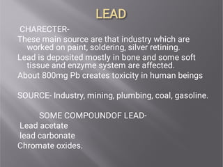 LEAD
LEAD
CHARECTER-
These main source are that industry which are
worked on paint, soldering, silver retining.
Lead is deposited mostly in bone and some soft
tissue and enzyme system are affected.
About 800mg Pb creates toxicity in human beings
SOURCE- Industry, mining, plumbing, coal, gasoline.
SOME COMPOUNDOF LEAD-
Lead acetate
lead carbonate
Chromate oxides.
 