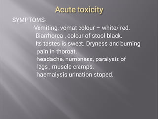 Acute toxicity
Acute toxicity
SYMPTOMS-
Vomiting, vomat colour – white/ red.
Diarrhorea , colour of stool black.
Its tastes is sweet. Dryness and burning
pain in thoroat.
headache, numbness, paralysis of
legs , muscle cramps.
haemalysis urination stoped.
 