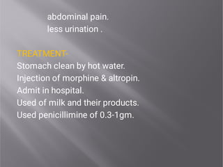 abdominal pain.
less urination .
TREATMENT-
Stomach clean by hot water.
Injection of morphine & altropin.
Admit in hospital.
Used of milk and their products.
Used penicillimine of 0.3-1gm.
 
