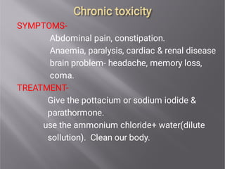 Chronic toxicity
Chronic toxicity
SYMPTOMS-
Abdominal pain, constipation.
Anaemia, paralysis, cardiac & renal disease
brain problem- headache, memory loss,
coma.
TREATMENT-
Give the pottacium or sodium iodide &
parathormone.
use the ammonium chloride+ water(dilute
sollution). Clean our body.
 