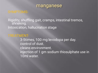 manganese
manganese
SYMPTOMS-
Rigidity, shuﬄing gait, cramps, intestinal tremos,
shrieking.
Intoxication, halluciration stage
TREATMENT-
3-5times, 100 mg levodopa per day.
control of dust.
cleans environment.
injection of 1 gm sodium thiosulphate use in
10ml water.
 