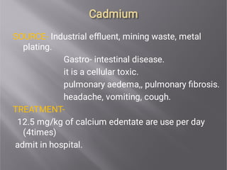 Cadmium
Cadmium
SOURCE- Industrial eﬄuent, mining waste, metal
plating.
Gastro- intestinal disease.
it is a cellular toxic.
pulmonary aedema,, pulmonary ﬁbrosis.
headache, vomiting, cough.
TREATMENT-
12.5 mg/kg of calcium edentate are use per day
(4times)
admit in hospital.
 