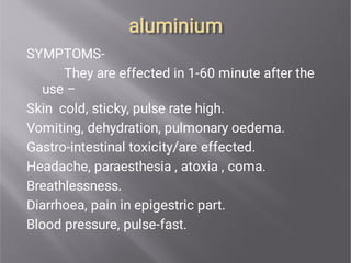 aluminium
aluminium
SYMPTOMS-
They are effected in 1-60 minute after the
use –
Skin cold, sticky, pulse rate high.
Vomiting, dehydration, pulmonary oedema.
Gastro-intestinal toxicity/are effected.
Headache, paraesthesia , atoxia , coma.
Breathlessness.
Diarrhoea, pain in epigestric part.
Blood pressure, pulse-fast.
 