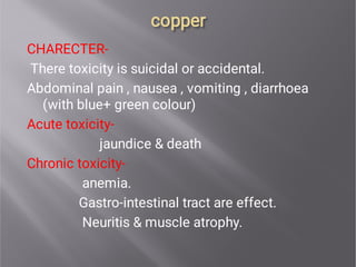 copper
copper
CHARECTER-
There toxicity is suicidal or accidental.
Abdominal pain , nausea , vomiting , diarrhoea
(with blue+ green colour)
Acute toxicity-
jaundice & death
Chronic toxicity-
anemia.
Gastro-intestinal tract are effect.
Neuritis & muscle atrophy.
 