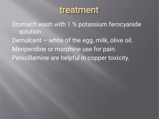 treatment
treatment
Stomach wash with 1 % potassium ferocyanide
solution .
Demulcent – white of the egg, milk, olive oil.
Meriperidine or morphine use for pain.
Penicillamine are helpful in copper toxicity.
 