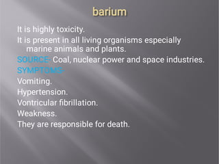 barium
barium
It is highly toxicity.
It is present in all living organisms especially
marine animals and plants.
SOURCE- Coal, nuclear power and space industries.
SYMPTOMS-
Vomiting.
Hypertension.
Vontricular ﬁbrillation.
Weakness.
They are responsible for death.
 
