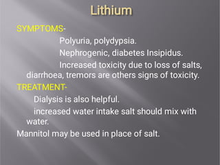 Lithium
Lithium
SYMPTOMS-
Polyuria, polydypsia.
Nephrogenic, diabetes Insipidus.
Increased toxicity due to loss of salts,
diarrhoea, tremors are others signs of toxicity.
TREATMENT-
Dialysis is also helpful.
increased water intake salt should mix with
water.
Mannitol may be used in place of salt.
 