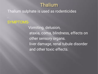 Thalium
Thalium
Thalium sulphate is used as rodenticides
.
SYMPTOMS-
Vomiting, delusion,
ataxia, coma, blindness, effects on
other sensory organs.
liver damage, renal tubule disorder
and other toxic effects.
 