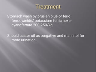 Treatment
Treatment
Stomach wash by prusian blue or feric
ferrocyanide/ potassium ferric hexa-
cyanoferrate 200-250/kg.
Should castor oil as purgative and mannitol for
more urination.
 