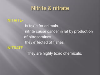 Nitrite & nitrate
Nitrite & nitrate
NITRITE-
Is toxic for animals.
nitrite cause cancer in rat by production
of nitrosomines.
they effected of ﬁshes,
NITRATE-
They are highly toxic chemicals.
 