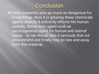 Conclusion
Conclusion
All toxic materials area as much as dangerous for
living things. Now it is growing these chemicals
agents directly & indirectly effects the human
speedly. Some toxic agent work as
carcinogenesis agent for human and animal
tissue. so we should take it seriously that our
environment and ﬁnally may be late and away
from this material.
 