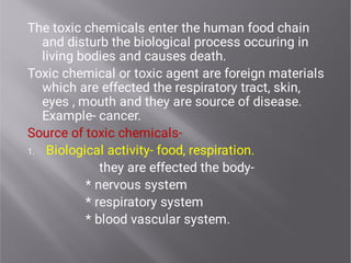 1.
The toxic chemicals enter the human food chain
and disturb the biological process occuring in
living bodies and causes death.
Toxic chemical or toxic agent are foreign materials
which are effected the respiratory tract, skin,
eyes , mouth and they are source of disease.
Example- cancer.
Source of toxic chemicals-
Biological activity- food, respiration.
they are effected the body-
* nervous system
* respiratory system
* blood vascular system.
 