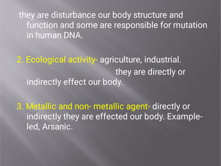 they are disturbance our body structure and
function and some are responsible for mutation
in human DNA.
2. Ecological activity- agriculture, industrial.
they are directly or
indirectly effect our body.
3. Metallic and non- metallic agent- directly or
indirectly they are effected our body. Example-
led, Arsanic.
 
