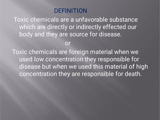 DEFINITION
Toxic chemicals are a unfavorable substance
which are directly or indirectly effected our
body and they are source for disease.
or
Toxic chemicals are foreign material when we
used low concentration they responsible for
disease but when we used this material of high
concentration they are responsible for death.
 
