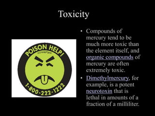 Toxicity
• Compounds of
mercury tend to be
much more toxic than
the element itself, and
organic compounds of
mercury are often
extremely toxic.
• Dimethylmercury, for
example, is a potent
neurotoxin that is
lethal in amounts of a
fraction of a milliliter.
 