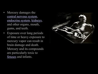 • Mercury damages the
central nervous system,
endocrine system, kidneys,
and other organs, mouth,
gums, and teeth.
• Exposure over long periods
of time or heavy exposure to
mercury vapor can result in
brain damage and death.
Mercury and its compounds
are particularly toxic to
fetuses and infants.
 
