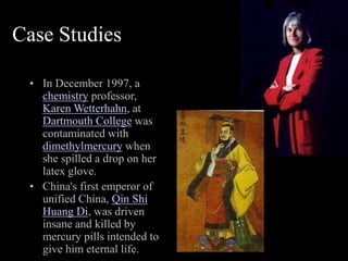 Case Studies
• In December 1997, a
chemistry professor,
Karen Wetterhahn, at
Dartmouth College was
contaminated with
dimethylmercury when
she spilled a drop on her
latex glove.
• China's first emperor of
unified China, Qin Shi
Huang Di, was driven
insane and killed by
mercury pills intended to
give him eternal life.
 