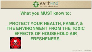 What you MUST know to:

PROTECT YOUR HEALTH, FAMILY, &
THE ENVIRONMENT FROM THE TOXIC
EFFECTS OF HOUSEHOLD AIR
FRESHENERS.
www.earth-kind.com

1.800.583.2921

 