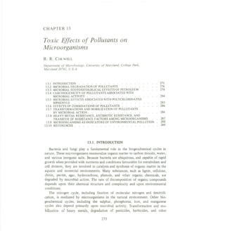 CHAPTER 13
Toxic Effects of Pollutants on
Microorganisms
R. R. COLWELL
Department of Microbiology, University of Maryland, College Park,
Maryland 20742, U.S.A.
13.1 INTRODUCTION. . . . . . . . . . . . . . . . . . . 275
13.2 MICROBIAL DEGRADATION OF POLLUTANTS. . . . . . . . . 276
13.3 MICROBIAL ECOTOXICOLOGICAL EFFECTS OF PETROLEUM. . . . 278
13.4 CARCINOGENICITY OF POLLUTANTS ASSOCIATED WITH
MICROBIALACTIVITY. . . . . . . . . . . . . . . . . 284
13.5 MICROBIAL EFFECTS ASSOCIATED WITH POLYCHLORINATED
BIPHENYLS. . . . . . . . . . . . . . . . . . . . 285
13.6 EFFECTSOF COMBINATIONSOF POLLUTANTS. . . . . . . . . 286
13.7 TRANSFORMATIONS AND MOBILIZATION OF POLLUTANTS
BYMICROBIALACTION. . . . . . . . . . . . . . . . . 286
13.8 HEAVY METAL RESISTANCE, ANTIBIOTIC RESISTANCE, AND
TRANSFER OF RESISTANCE FACTORS AMONG MICROORGANISMS. . 287
13.9 MICROORGANISMS AS INDICATORS OF ENVIRONMENTAL POLLUTION. 288
13.10 REFERENCES. . . . . . . . . . . . . . . . . . . . 289
13.1. INTRODUCTION
Bacteria and fungi playa fundamental role in the biogeochemical cycles in
nature. These microorganismsremineralizeorganicmatter to carbon dioxide, water,
and various inorganic salts. Because bacteria are ubiquitous, and capable of rapid
growth when provided with nutrients and conditions favourablefor metabolism and
cell division, they are involved in catalysis and synthesis of organic matter in the
aquatic and terrestrial environments. Many substances, such as lignin, cellulose,
chitin, pectin, agar, hydrocarbons, phenols, and other organic chemicals, are
degraded by microbial action. The rate of decomposition of organic compounds
depends upon their chemical structure and complexity and upon environmental
conditions.
The nitrogen cycle, including fIxation of molecular nitrogen and denitrifI-
cation, is mediated by microorganisms in the natural environment. Other bio-
geochemical cycles, including the sulphur, phosphorus, iron, and manganese
cycles also depend primarily upon microbial activity. Transformation and mo-
bilization of heavy metals, degradation of pesticides, herbicides, and other
275
 