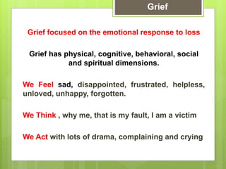 Grief focused on the emotional response to loss
Grief has physical, cognitive, behavioral, social
and spiritual dimensions.
We Feel sad, disappointed, frustrated, helpless,
unloved, unhappy, forgotten.
We Think , why me, that is my fault, I am a victim
We Act with lots of drama, complaining and crying
Grief
 