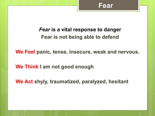 Fear is a vital response to danger
Fear is not being able to defend
We Feel panic, tense, insecure, weak and nervous.
We Think I am not good enough
We Act shyly, traumatized, paralyzed, hesitant
Fear
 