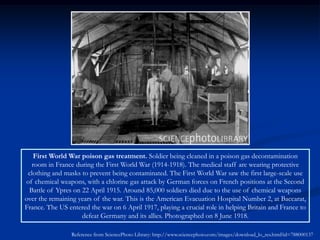 First World War poison gas treatment. Soldier being cleaned in a poison gas decontamination
  room in France during the First World War (1914-1918). The medical staff are wearing protective
 clothing and masks to prevent being contaminated. The First World War saw the first large-scale use
of chemical weapons, with a chlorine gas attack by German forces on French positions at the Second
 Battle of Ypres on 22 April 1915. Around 85,000 soldiers died due to the use of chemical weapons
over the remaining years of the war. This is the American Evacuation Hospital Number 2, at Baccarat,
France. The US entered the war on 6 April 1917, playing a crucial role in helping Britain and France to
                    defeat Germany and its allies. Photographed on 8 June 1918.

                 Reference from SciencePhoto Library: http://www.sciencephoto.com/images/download_lo_res.html?id=788000137
 