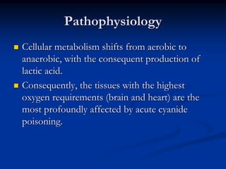 Pathophysiology
   Cellular metabolism shifts from aerobic to
    anaerobic, with the consequent production of
    lactic acid.
   Consequently, the tissues with the highest
    oxygen requirements (brain and heart) are the
    most profoundly affected by acute cyanide
    poisoning.
 