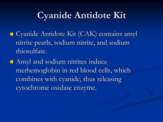 Cyanide Antidote Kit
   Cyanide Antidote Kit (CAK) contains amyl
    nitrite pearls, sodium nitrite, and sodium
    thiosulfate.
   Amyl and sodium nitrites induce
    methemoglobin in red blood cells, which
    combines with cyanide, thus releasing
    cytochrome oxidase enzyme.
 