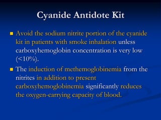 Cyanide Antidote Kit
   Avoid the sodium nitrite portion of the cyanide
    kit in patients with smoke inhalation unless
    carboxyhemoglobin concentration is very low
    (<10%).
   The induction of methemoglobinemia from the
    nitrites in addition to present
    carboxyhemoglobinemia significantly reduces
    the oxygen-carrying capacity of blood.
 