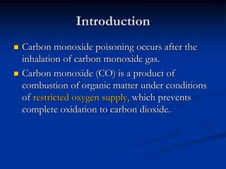 Introduction
   Carbon monoxide poisoning occurs after the
    inhalation of carbon monoxide gas.
   Carbon monoxide (CO) is a product of
    combustion of organic matter under conditions
    of restricted oxygen supply, which prevents
    complete oxidation to carbon dioxide.
 