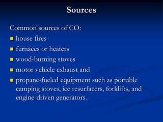 Sources
Common sources of CO:
 house fires

 furnaces or heaters

 wood-burning stoves

 motor vehicle exhaust and

 propane-fueled equipment such as portable
  camping stoves, ice resurfacers, forklifts, and
  engine-driven generators.
 