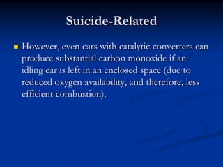 Suicide-Related
   However, even cars with catalytic converters can
    produce substantial carbon monoxide if an
    idling car is left in an enclosed space (due to
    reduced oxygen availability, and therefore, less
    efficient combustion).
 