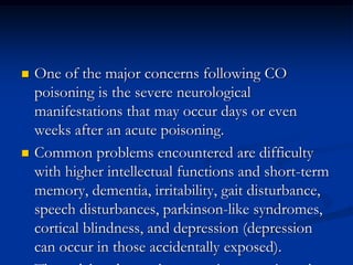    One of the major concerns following CO
    poisoning is the severe neurological
    manifestations that may occur days or even
    weeks after an acute poisoning.
   Common problems encountered are difficulty
    with higher intellectual functions and short-term
    memory, dementia, irritability, gait disturbance,
    speech disturbances, parkinson-like syndromes,
    cortical blindness, and depression (depression
    can occur in those accidentally exposed).
 