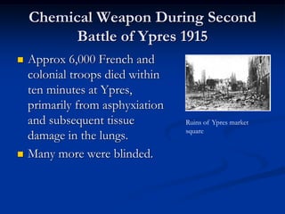 Chemical Weapon During Second
          Battle of Ypres 1915
   Approx 6,000 French and
    colonial troops died within
    ten minutes at Ypres,
    primarily from asphyxiation
    and subsequent tissue         Ruins of Ypres market
                                  square
    damage in the lungs.
   Many more were blinded.
 