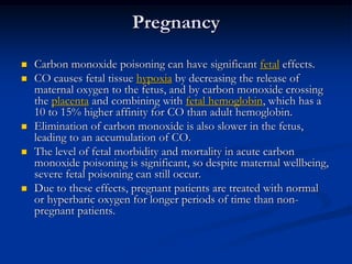 Pregnancy

   Carbon monoxide poisoning can have significant fetal effects.
   CO causes fetal tissue hypoxia by decreasing the release of
    maternal oxygen to the fetus, and by carbon monoxide crossing
    the placenta and combining with fetal hemoglobin, which has a
    10 to 15% higher affinity for CO than adult hemoglobin.
   Elimination of carbon monoxide is also slower in the fetus,
    leading to an accumulation of CO.
   The level of fetal morbidity and mortality in acute carbon
    monoxide poisoning is significant, so despite maternal wellbeing,
    severe fetal poisoning can still occur.
   Due to these effects, pregnant patients are treated with normal
    or hyperbaric oxygen for longer periods of time than non-
    pregnant patients.
 