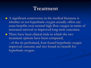 Treatment
   A significant controversy in the medical literature is
    whether or not hyperbaric oxygen actually offers any
    extra benefits over normal high flow oxygen in terms of
    increased survival or improved long term outcomes.
   There have been clinical trials in which the two
    treatment options have been compared;
    - of the six performed, four found hyperbaric oxygen
    improved outcome and two found no benefit for
    hyperbaric oxygen.
 