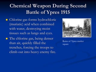 Chemical Weapon During Second
          Battle of Ypres 1915
   Chlorine gas forms hydrochloric
    (muriatic) acid when combined
    with water, destroying moist
    tissues such as lungs and eyes.
   The chlorine gas, being denser
                                       Ruins of Ypres market
    than air, quickly filled the       square
    trenches, forcing the troops to
    climb out into heavy enemy fire.
 