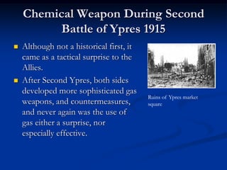 Chemical Weapon During Second
          Battle of Ypres 1915
   Although not a historical first, it
    came as a tactical surprise to the
    Allies.
   After Second Ypres, both sides
    developed more sophisticated gas
                                          Ruins of Ypres market
    weapons, and countermeasures,         square
    and never again was the use of
    gas either a surprise, nor
    especially effective.
 