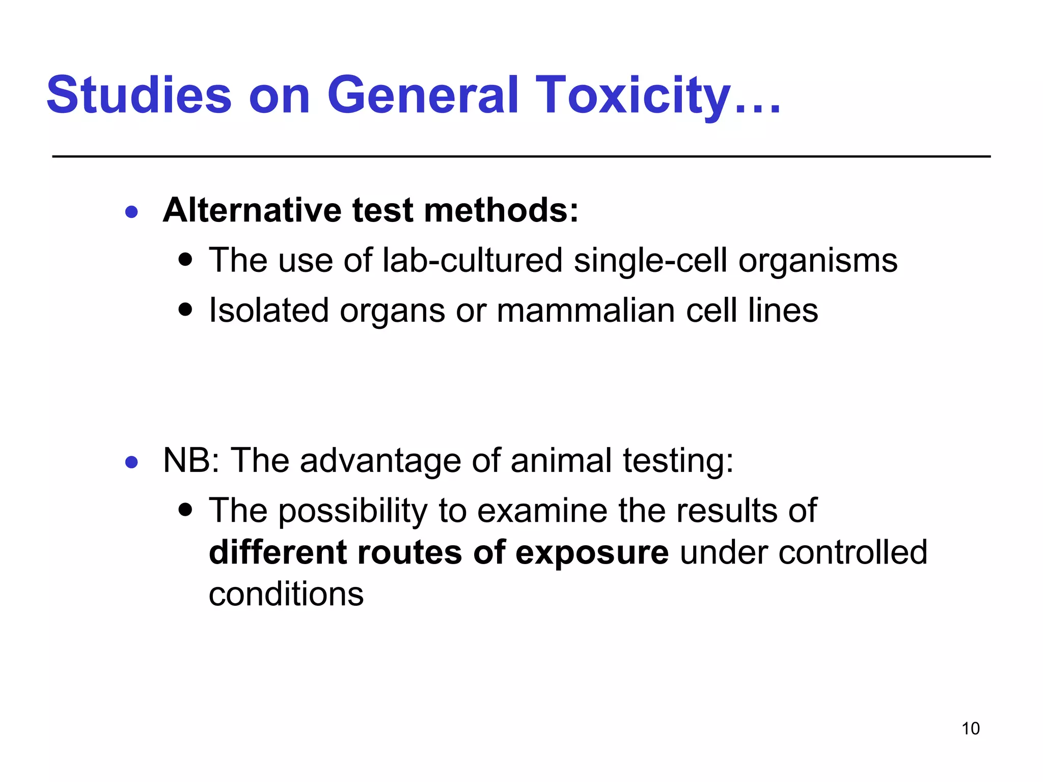 Studies on General Toxicity…
 Alternative test methods:
 The use of lab-cultured single-cell organisms
 Isolated organs or mammalian cell lines
 NB: The advantage of animal testing:
 The possibility to examine the results of
different routes of exposure under controlled
conditions
10
 