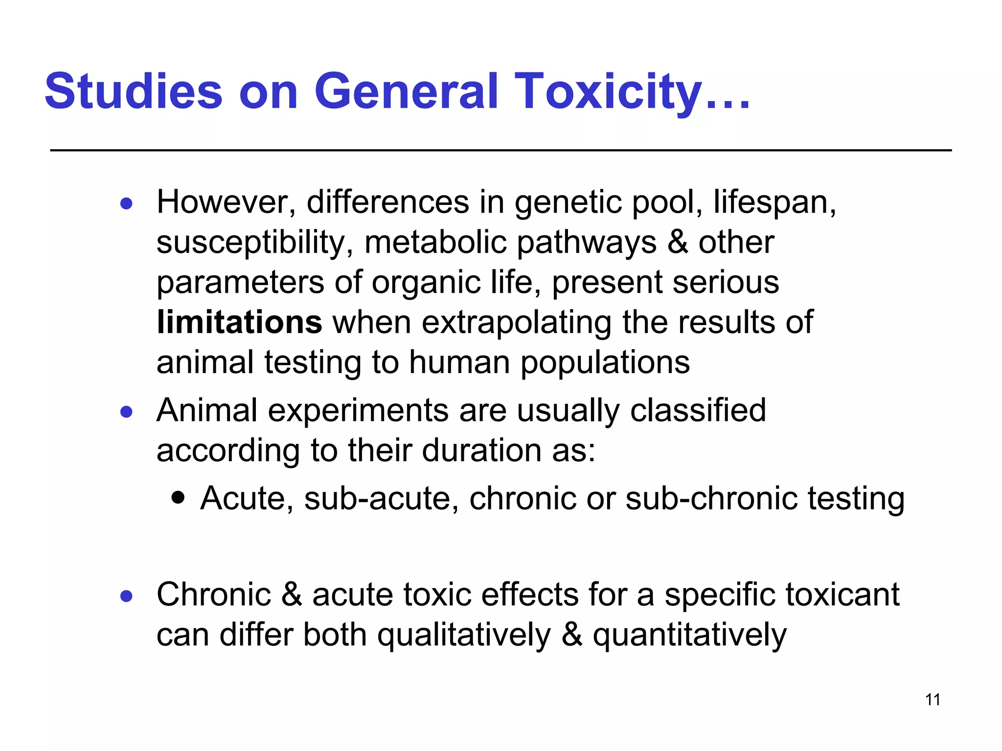 Studies on General Toxicity…
 However, differences in genetic pool, lifespan,
susceptibility, metabolic pathways & other
parameters of organic life, present serious
limitations when extrapolating the results of
animal testing to human populations
 Animal experiments are usually classified
according to their duration as:
 Acute, sub-acute, chronic or sub-chronic testing
 Chronic & acute toxic effects for a specific toxicant
can differ both qualitatively & quantitatively
11
 