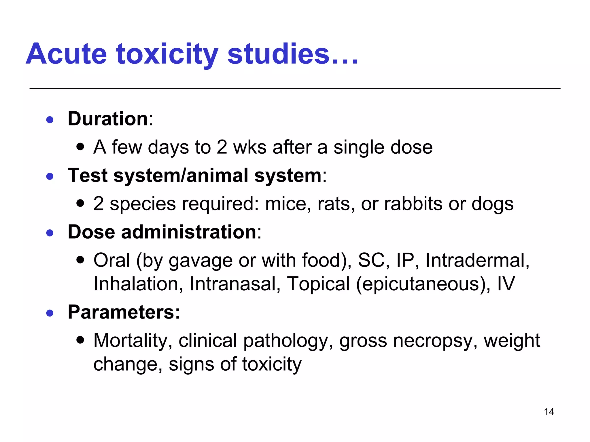 Acute toxicity studies…
 Duration:
 A few days to 2 wks after a single dose
 Test system/animal system:
 2 species required: mice, rats, or rabbits or dogs
 Dose administration:
 Oral (by gavage or with food), SC, IP, Intradermal,
Inhalation, Intranasal, Topical (epicutaneous), IV
 Parameters:
 Mortality, clinical pathology, gross necropsy, weight
change, signs of toxicity
14
 