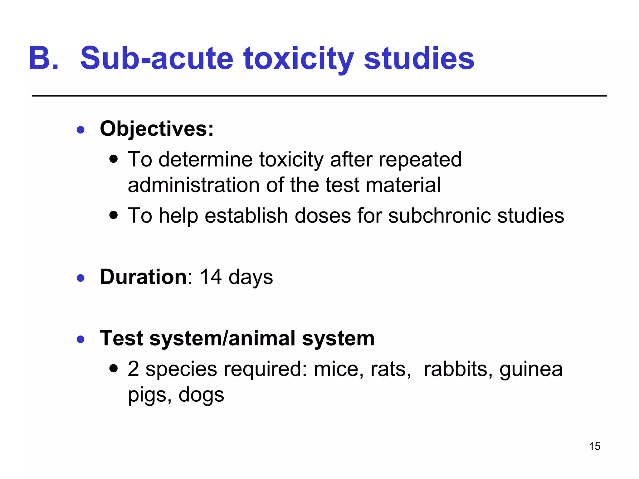 B. Sub-acute toxicity studies
 Objectives:
 To determine toxicity after repeated
administration of the test material
 To help establish doses for subchronic studies
 Duration: 14 days
 Test system/animal system
 2 species required: mice, rats, rabbits, guinea
pigs, dogs
15
 